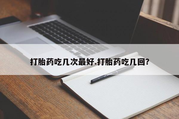 流产药打胎药吃几次最好.打胎药吃几回？