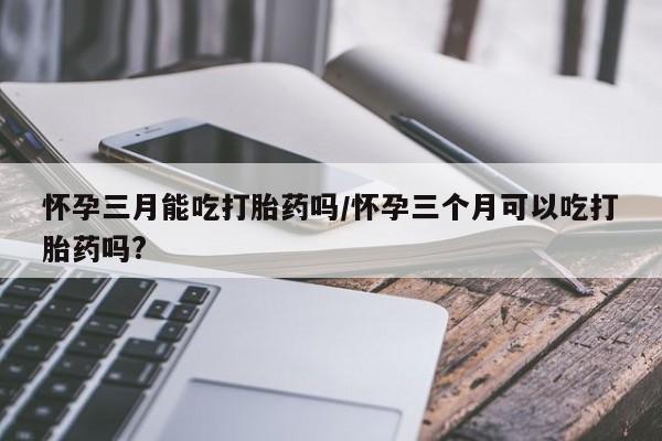 流产药怀孕三月能吃打胎药吗/怀孕三个月可以吃打胎药吗?