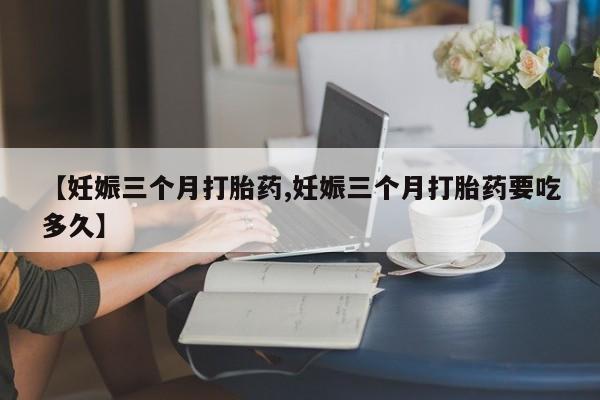 流产药【妊娠三个月打胎药,妊娠三个月打胎药要吃多久】
