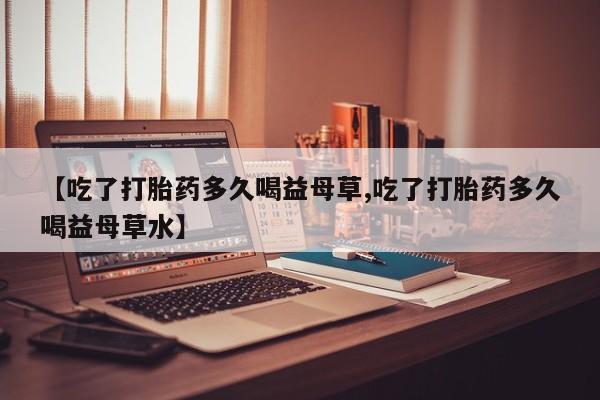 流产药【吃了打胎药多久喝益母草,吃了打胎药多久喝益母草水】