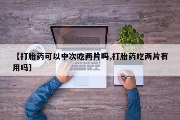 流产药【打胎药可以中次吃两片吗,打胎药吃两片有用吗】