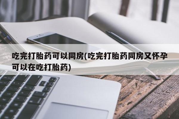 流产药吃完打胎药可以同房(吃完打胎药同房又怀孕可以在吃打胎药)