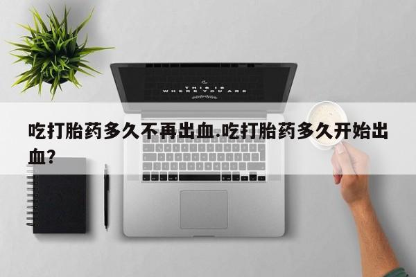 流产药吃打胎药多久不再出血.吃打胎药多久开始出血？