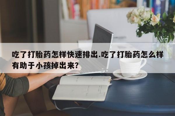 流产药吃了打胎药怎样快速排出.吃了打胎药怎么样有助于小孩掉出来？