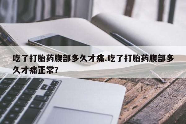 流产药吃了打胎药腹部多久才痛.吃了打胎药腹部多久才痛正常？