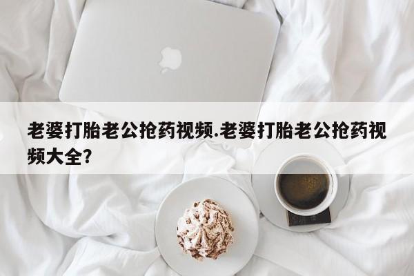 流产药老婆打胎老公抢药视频.老婆打胎老公抢药视频大全？