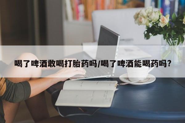 流产药喝了啤酒敢喝打胎药吗/喝了啤酒能喝药吗?