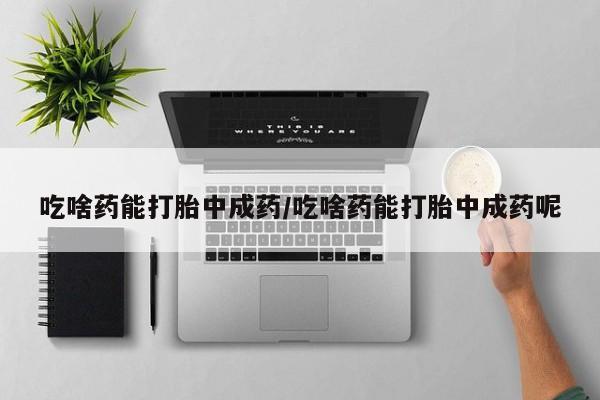流产药吃啥药能打胎中成药/吃啥药能打胎中成药呢