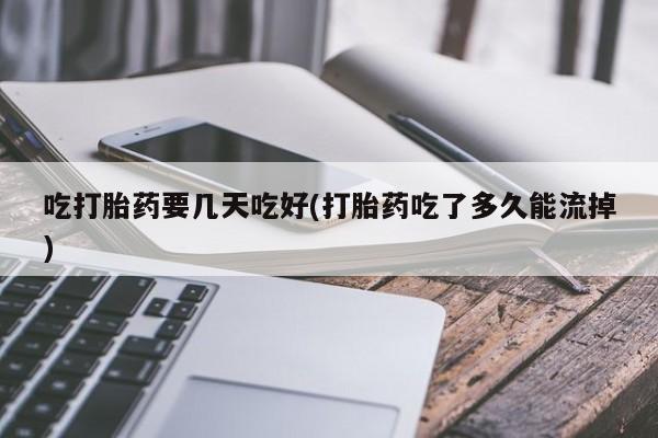 流产药吃打胎药要几天吃好(打胎药吃了多久能流掉)