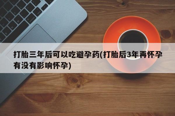 流产药打胎三年后可以吃避孕药(打胎后3年再怀孕有没有影响怀孕)