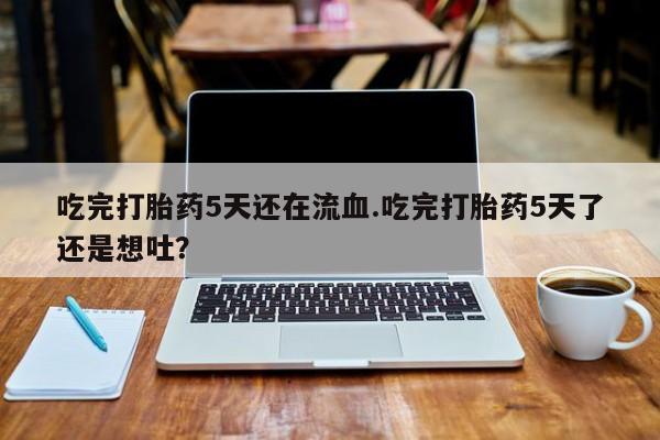 流产药吃完打胎药5天还在流血.吃完打胎药5天了还是想吐？