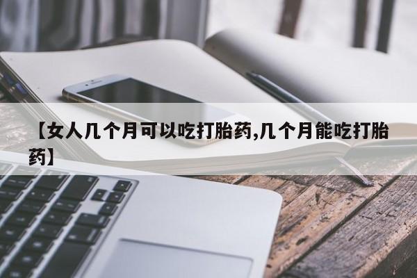 流产药【女人几个月可以吃打胎药,几个月能吃打胎药】