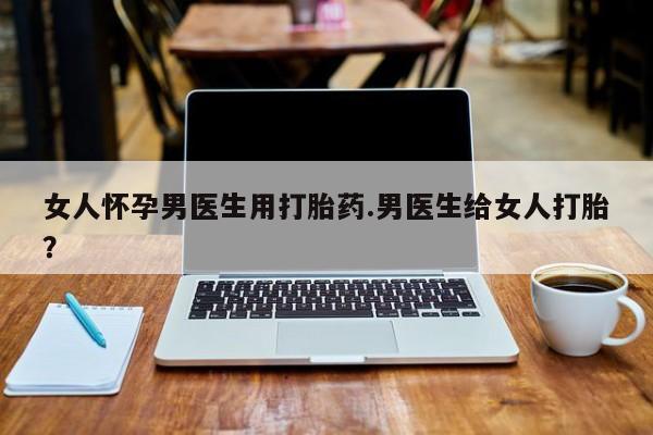 流产药女人怀孕男医生用打胎药.男医生给女人打胎？