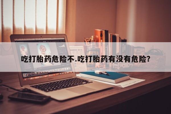 流产药吃打胎药危险不.吃打胎药有没有危险？