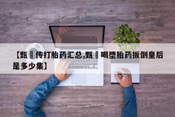 流产药【甄嬛传打胎药汇总,甄嬛喝堕胎药扳倒皇后是多少集】