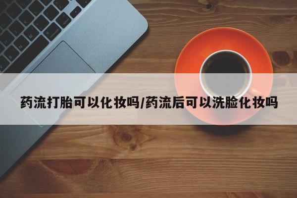 流产药药流打胎可以化妆吗/药流后可以洗脸化妆吗