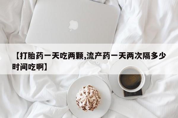 流产药【打胎药一天吃两颗,流产药一天两次隔多少时间吃啊】