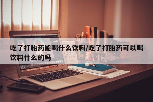流产药吃了打胎药能喝什么饮料/吃了打胎药可以喝饮料什么的吗