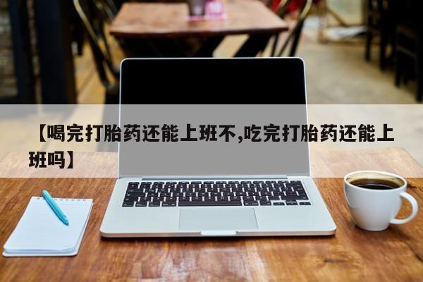流产药【喝完打胎药还能上班不,吃完打胎药还能上班吗】