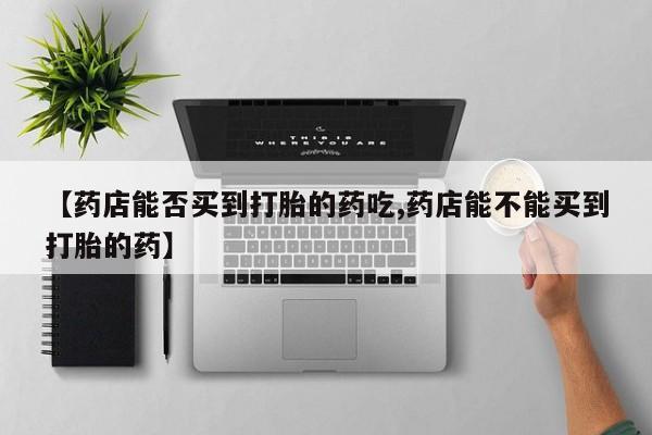 流产药【药店能否买到打胎的药吃,药店能不能买到打胎的药】