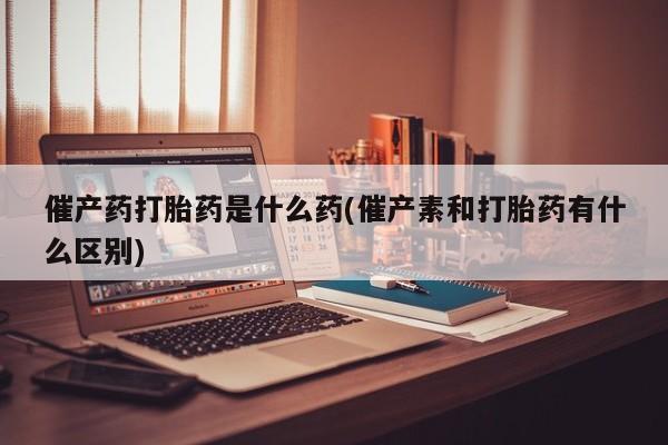 流产药催产药打胎药是什么药(催产素和打胎药有什么区别)