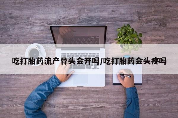 流产药吃打胎药流产骨头会开吗/吃打胎药会头疼吗