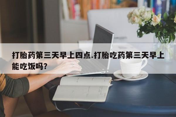 流产药打胎药第三天早上四点.打胎吃药第三天早上能吃饭吗？