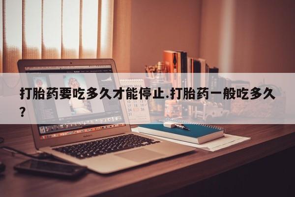 流产药打胎药要吃多久才能停止.打胎药一般吃多久？