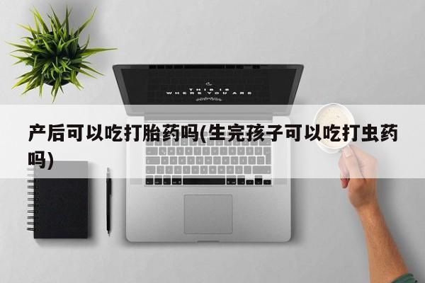流产药产后可以吃打胎药吗(生完孩子可以吃打虫药吗)