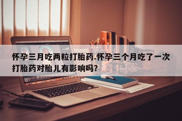流产药怀孕三月吃两粒打胎药.怀孕三个月吃了一次打胎药对胎儿有影响吗？