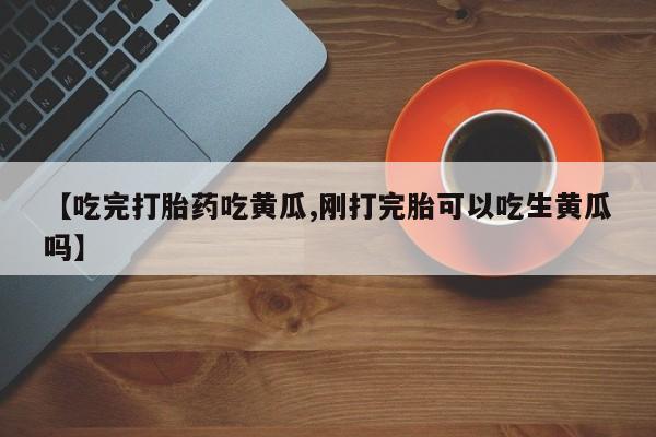 流产药【吃完打胎药吃黄瓜,刚打完胎可以吃生黄瓜吗】