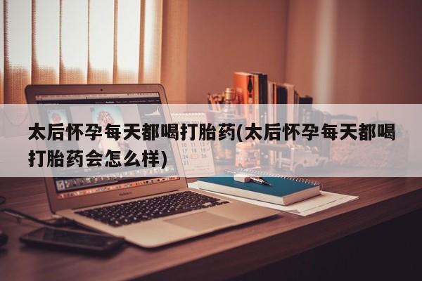 流产药太后怀孕每天都喝打胎药(太后怀孕每天都喝打胎药会怎么样)