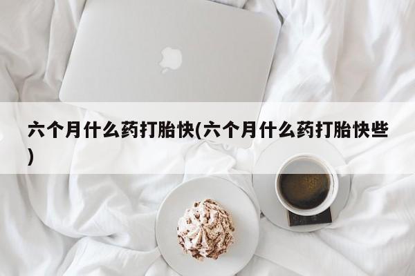 流产药六个月什么药打胎快(六个月什么药打胎快些)
