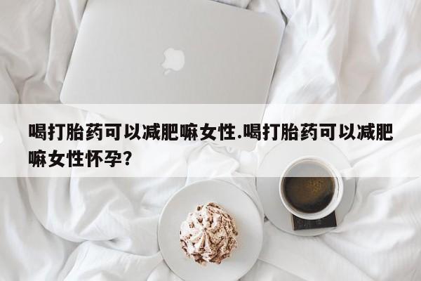 流产药喝打胎药可以减肥嘛女性.喝打胎药可以减肥嘛女性怀孕？
