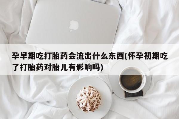 流产药孕早期吃打胎药会流出什么东西(怀孕初期吃了打胎药对胎儿有影响吗)
