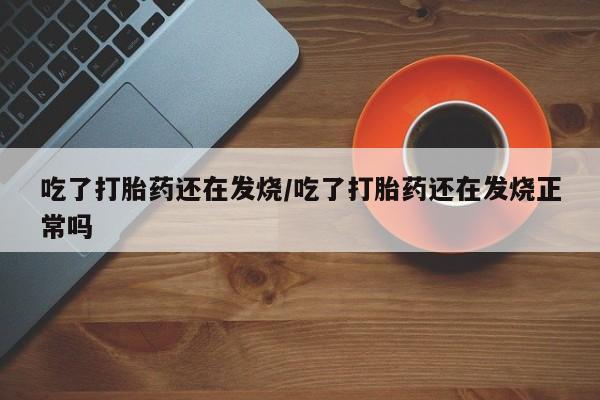 流产药吃了打胎药还在发烧/吃了打胎药还在发烧正常吗