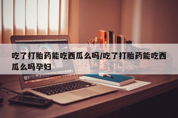流产药吃了打胎药能吃西瓜么吗/吃了打胎药能吃西瓜么吗孕妇