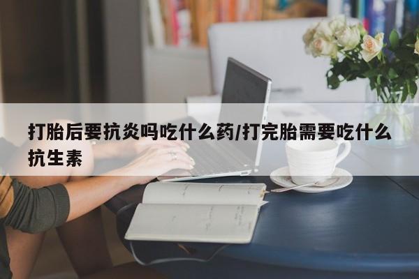 流产药打胎后要抗炎吗吃什么药/打完胎需要吃什么抗生素