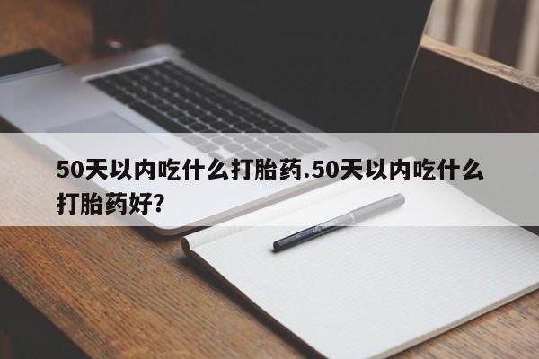 流产药50天以内吃什么打胎药.50天以内吃什么打胎药好？