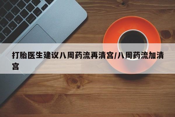 流产药打胎医生建议八周药流再清宫/八周药流加清宫