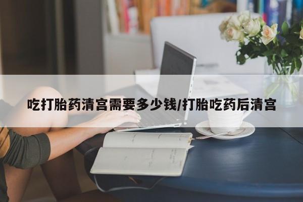 流产药吃打胎药清宫需要多少钱/打胎吃药后清宫