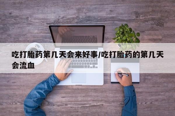 流产药吃打胎药第几天会来好事/吃打胎药的第几天会流血