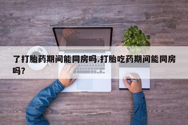 流产药了打胎药期间能同房吗.打胎吃药期间能同房吗？