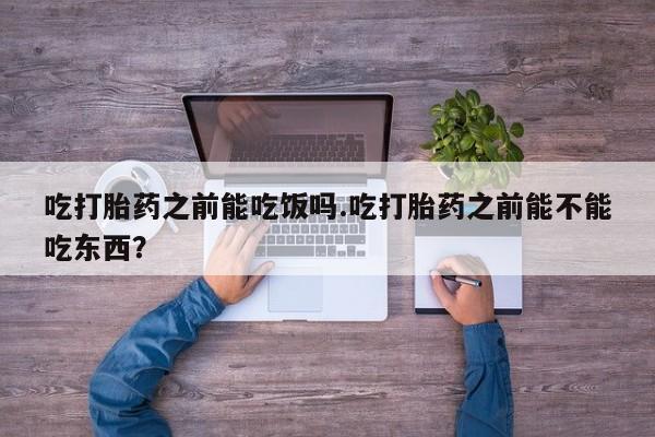 流产药吃打胎药之前能吃饭吗.吃打胎药之前能不能吃东西？