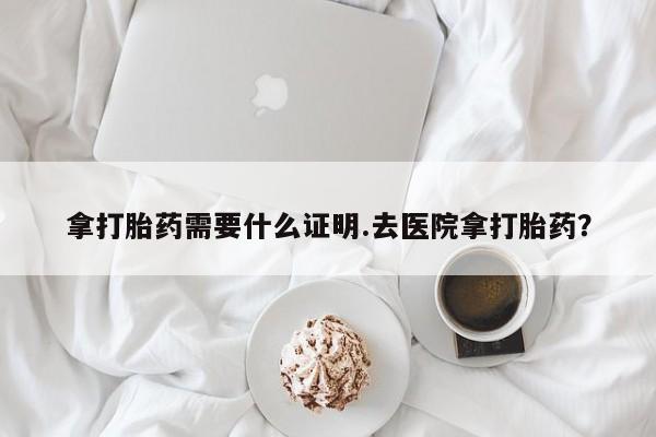 流产药拿打胎药需要什么证明.去医院拿打胎药？