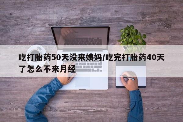 流产药吃打胎药50天没来姨妈/吃完打胎药40天了怎么不来月经