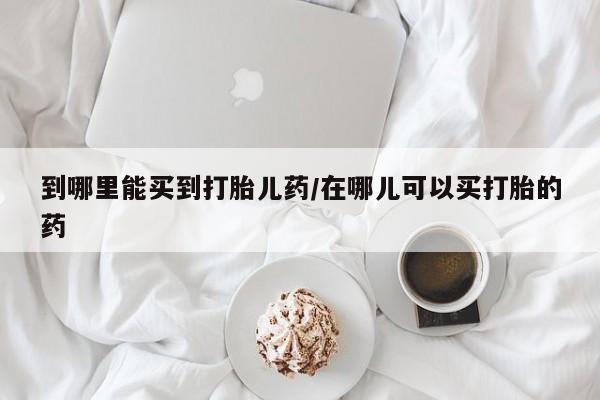 流产药到哪里能买到打胎儿药/在哪儿可以买打胎的药
