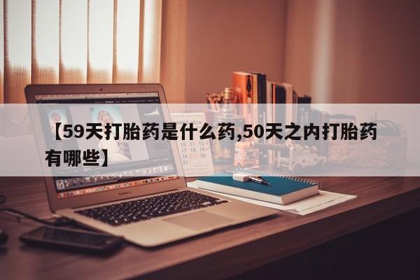 流产药【59天打胎药是什么药,50天之内打胎药有哪些】