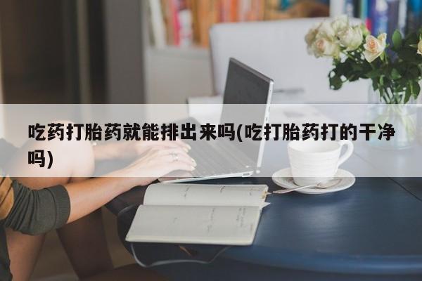 流产药吃药打胎药就能排出来吗(吃打胎药打的干净吗)