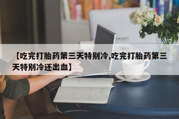 流产药【吃完打胎药第三天特别冷,吃完打胎药第三天特别冷还出血】